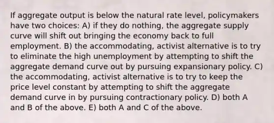 If aggregate output is below the natural rate level, policymakers have two choices: A) if they do nothing, the aggregate supply curve will shift out bringing the economy back to full employment. B) the accommodating, activist alternative is to try to eliminate the high unemployment by attempting to shift the aggregate demand curve out by pursuing expansionary policy. C) the accommodating, activist alternative is to try to keep the price level constant by attempting to shift the aggregate demand curve in by pursuing contractionary policy. D) both A and B of the above. E) both A and C of the above.