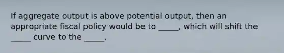 If aggregate output is above potential output, then an appropriate fiscal policy would be to _____, which will shift the _____ curve to the _____.