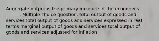 Aggregate output is the primary measure of the economy's ______. Multiple choice question. total output of goods and services total output of goods and services expressed in real terms marginal output of goods and services total output of goods and services adjusted for inflation