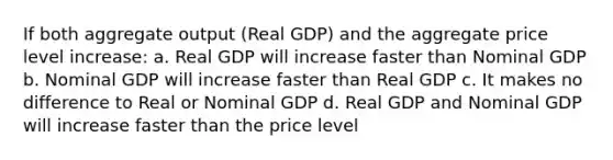 If both aggregate output (Real GDP) and the aggregate price level increase: a. Real GDP will increase faster than Nominal GDP b. Nominal GDP will increase faster than Real GDP c. It makes no difference to Real or Nominal GDP d. Real GDP and Nominal GDP will increase faster than the price level