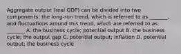 Aggregate output​ (real GDP) can be divided into two​ components: the​ long-run trend, which is referred to as​ _______, and fluctuations around this​ trend, which are referred to as​ _______ A. the business​ cycle; potential output B. the business​ cycle; the output gap C. potential​ output; inflation D. potential​ output; the business cycle