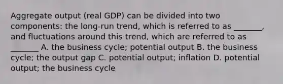 Aggregate output​ (real GDP) can be divided into two​ components: the​ long-run trend, which is referred to as​ _______, and fluctuations around this​ trend, which are referred to as​ _______ A. the business​ cycle; potential output B. the business​ cycle; the output gap C. potential​ output; inflation D. potential​ output; the business cycle