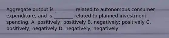 Aggregate output is​ ________ related to autonomous consumer​ expenditure, and is​ ________ related to planned investment spending. A. positively; positively B. negatively; positively C. positively; negatively D. negatively; negatively