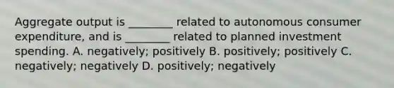 Aggregate output is​ ________ related to autonomous consumer​ expenditure, and is​ ________ related to planned investment spending. A. ​negatively; positively B. ​positively; positively C. ​negatively; negatively D. ​positively; negatively