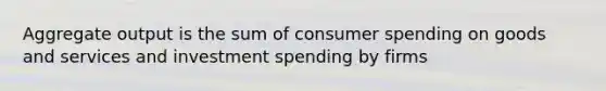 Aggregate output is the sum of consumer spending on goods and services and investment spending by firms