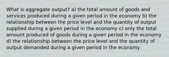 What is aggregate output? a) the total amount of goods and services produced during a given period in the economy b) the relationship between the price level and the quantity of output supplied during a given period in the economy c) only the total amount produced of goods during a given period in the economy d) the relationship between the price level and the quantity of output demanded during a given period in the economy