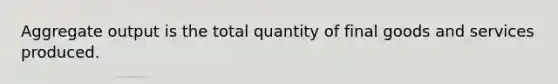 Aggregate output is the total quantity of final goods and services produced.