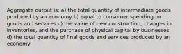 Aggregate output is: a) the total quantity of intermediate goods produced by an economy b) equal to consumer spending on goods and services c) the value of new construction, changes in inventories, and the purchase of physical capital by businesses d) the total quantity of final goods and services produced by an economy