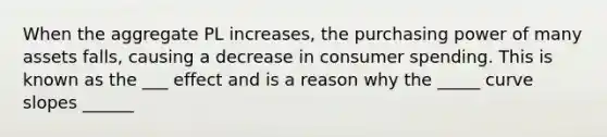 When the aggregate PL increases, the purchasing power of many assets falls, causing a decrease in consumer spending. This is known as the ___ effect and is a reason why the _____ curve slopes ______