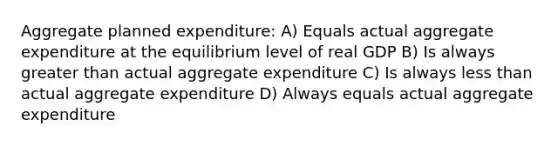 Aggregate planned expenditure: A) Equals actual aggregate expenditure at the equilibrium level of real GDP B) Is always greater than actual aggregate expenditure C) Is always less than actual aggregate expenditure D) Always equals actual aggregate expenditure