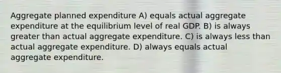 Aggregate planned expenditure A) equals actual aggregate expenditure at the equilibrium level of real GDP. B) is always greater than actual aggregate expenditure. C) is always less than actual aggregate expenditure. D) always equals actual aggregate expenditure.