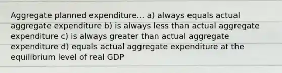 Aggregate planned expenditure... a) always equals actual aggregate expenditure b) is always less than actual aggregate expenditure c) is always greater than actual aggregate expenditure d) equals actual aggregate expenditure at the equilibrium level of real GDP