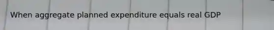 When aggregate planned expenditure equals real GDP