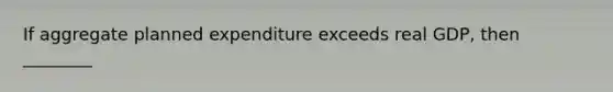 If aggregate planned expenditure exceeds real GDP, then ________