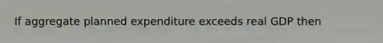 If aggregate planned expenditure exceeds real GDP then