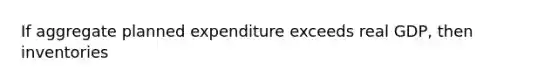 If aggregate planned expenditure exceeds real GDP, then inventories