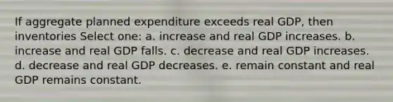 If aggregate planned expenditure exceeds real GDP, then inventories Select one: a. increase and real GDP increases. b. increase and real GDP falls. c. decrease and real GDP increases. d. decrease and real GDP decreases. e. remain constant and real GDP remains constant.