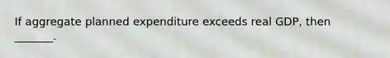 If aggregate planned expenditure exceeds real​ GDP, then​ _______.