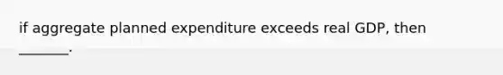 if aggregate planned expenditure exceeds real​ GDP, then​ _______.