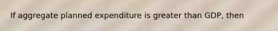 If aggregate planned expenditure is <a href='https://www.questionai.com/knowledge/ktgHnBD4o3-greater-than' class='anchor-knowledge'>greater than</a> GDP, then