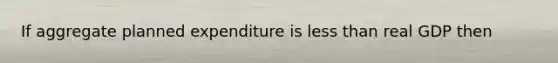 If aggregate planned expenditure is less than real GDP then