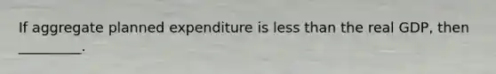 If aggregate planned expenditure is less than the real GDP, then _________.