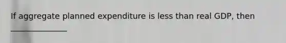 If aggregate planned expenditure is <a href='https://www.questionai.com/knowledge/k7BtlYpAMX-less-than' class='anchor-knowledge'>less than</a> real GDP, then ______________