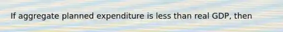 If aggregate planned expenditure is less than real GDP, then