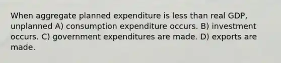 When aggregate planned expenditure is less than real GDP, unplanned A) consumption expenditure occurs. B) investment occurs. C) government expenditures are made. D) exports are made.