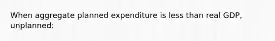 When aggregate planned expenditure is less than real GDP, unplanned: