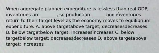 When aggregate planned expenditure is lessless than real​ GDP, inventories are ​_______, so production​ ______ and inventories return to their target level as the economy moves to equilibrium expenditure. A. above targetabove target​; decreasesdecreases B. below targetbelow target​; increasesincreases C. below targetbelow target​; decreasesdecreases D. above targetabove target​; increases