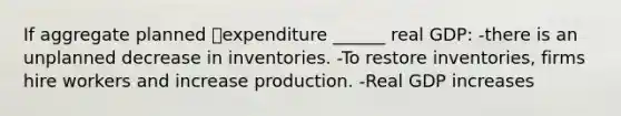 If aggregate planned expenditure ______ real GDP: -there is an unplanned decrease in inventories. -To restore inventories, firms hire workers and increase production. -Real GDP increases