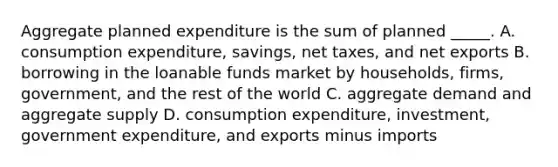 Aggregate planned expenditure is the sum of planned​ _____. A. consumption​ expenditure, savings, net​ taxes, and net exports B. borrowing in the loanable funds market by​ households, firms,​ government, and the rest of the world C. aggregate demand and aggregate supply D. consumption​ expenditure, investment, government​ expenditure, and exports minus imports