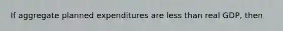 If aggregate planned expenditures are <a href='https://www.questionai.com/knowledge/k7BtlYpAMX-less-than' class='anchor-knowledge'>less than</a> real GDP, then