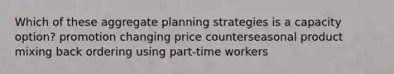 Which of these aggregate planning strategies is a capacity option? promotion changing price counterseasonal product mixing back ordering using part-time workers