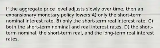 If the aggregate price level adjusts slowly over time, then an expansionary <a href='https://www.questionai.com/knowledge/kEE0G7Llsx-monetary-policy' class='anchor-knowledge'>monetary policy</a> lowers A) only the short-term nominal interest rate. B) only the short-term real interest rate. C) both the short-term nominal and real interest rates. D) the short-term nominal, the short-term real, and the long-term real interest rates.