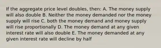 If the aggregate price level doubles, then: A. The money supply will also double B. Neither the money demanded nor the money supply will rise C. both the money demand and money supply will rise proportionally D. The money demand at any given interest rate will also double E. The money demanded at any given interest rate will decline by half