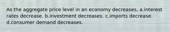 As the aggregate price level in an economy decreases, a.interest rates decrease. b.investment decreases. c.imports decrease. d.consumer demand decreases.