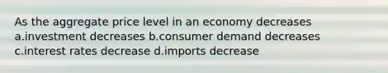 As the aggregate price level in an economy decreases a.investment decreases b.consumer demand decreases c.interest rates decrease d.imports decrease