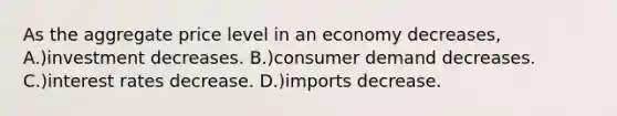 As the aggregate price level in an economy decreases, A.)investment decreases. B.)consumer demand decreases. C.)interest rates decrease. D.)imports decrease.