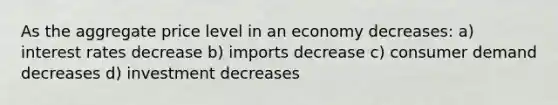 As the aggregate price level in an economy decreases: a) interest rates decrease b) imports decrease c) consumer demand decreases d) investment decreases