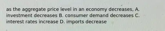 as the aggregate price level in an economy decreases, A. investment decreases B. consumer demand decreases C. interest rates increase D. imports decrease