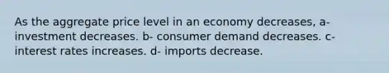 As the aggregate price level in an economy decreases, a- investment decreases. b- consumer demand decreases. c- interest rates increases. d- imports decrease.