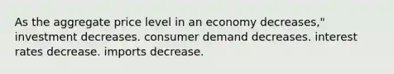 As the aggregate price level in an economy decreases," investment decreases. consumer demand decreases. interest rates decrease. imports decrease.