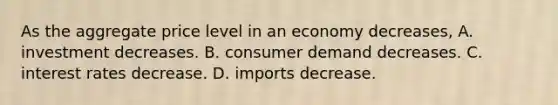 As the aggregate price level in an economy decreases, A. investment decreases. B. consumer demand decreases. C. interest rates decrease. D. imports decrease.