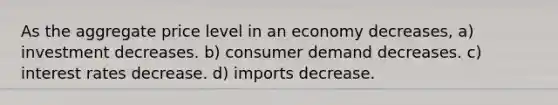 As the aggregate price level in an economy decreases, a) investment decreases. b) consumer demand decreases. c) interest rates decrease. d) imports decrease.