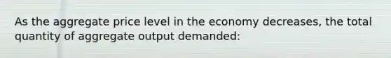 As the aggregate price level in the economy decreases, the total quantity of aggregate output demanded: