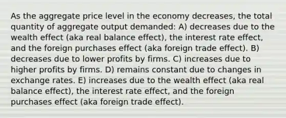 As the aggregate price level in the economy decreases, the total quantity of aggregate output demanded: A) decreases due to the wealth effect (aka real balance effect), the interest rate effect, and the foreign purchases effect (aka foreign trade effect). B) decreases due to lower profits by firms. C) increases due to higher profits by firms. D) remains constant due to changes in exchange rates. E) increases due to the wealth effect (aka real balance effect), the interest rate effect, and the foreign purchases effect (aka foreign trade effect).