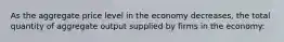 As the aggregate price level in the economy decreases, the total quantity of aggregate output supplied by firms in the economy: