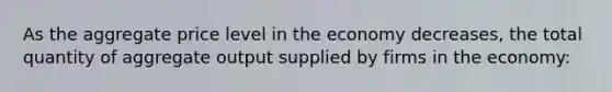 As the aggregate price level in the economy decreases, the total quantity of aggregate output supplied by firms in the economy: